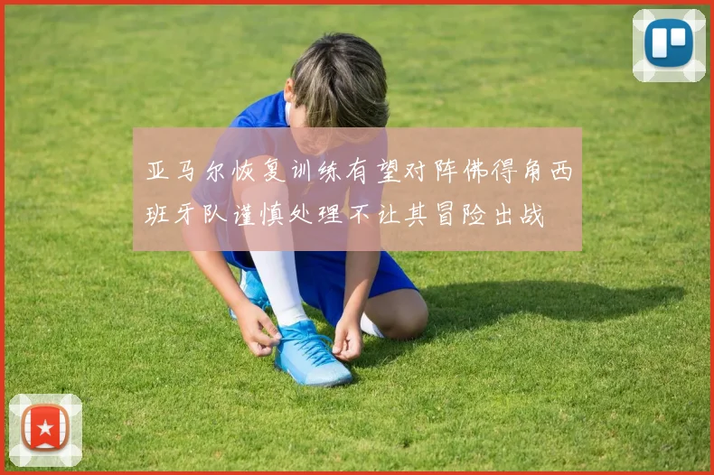 亚马尔恢复训练有望对阵佛得角西班牙队谨慎处理不让其冒险出战