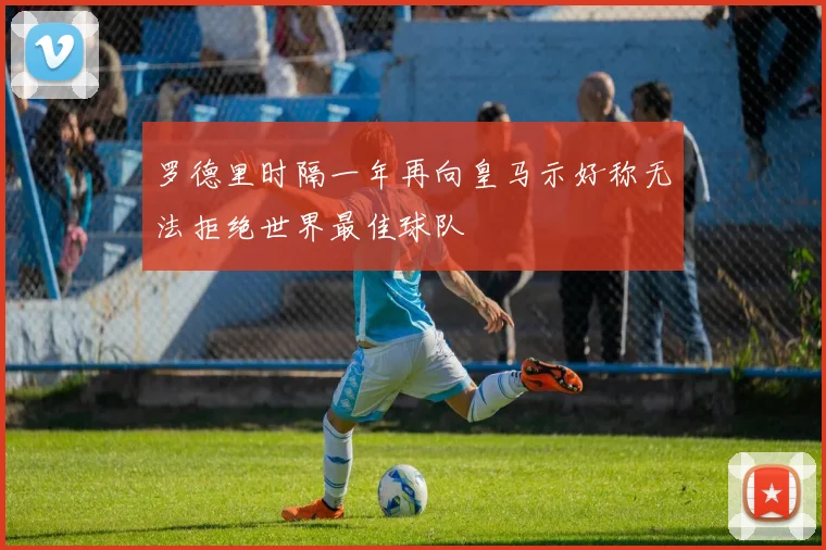 罗德里时隔一年再向皇马示好称无法拒绝世界最佳球队