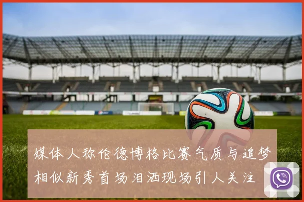 媒体人称伦德博格比赛气质与追梦相似新秀首场泪洒现场引人关注