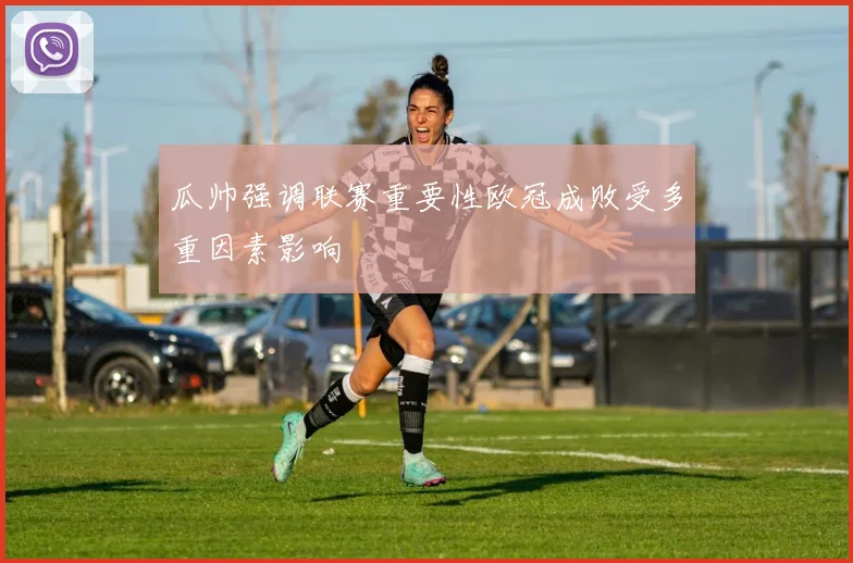 瓜帅强调联赛重要性欧冠成败受多重因素影响