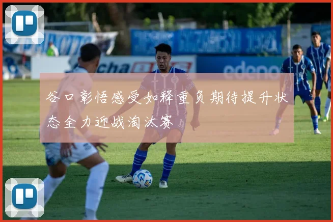 谷口彰悟感受如释重负期待提升状态全力迎战淘汰赛