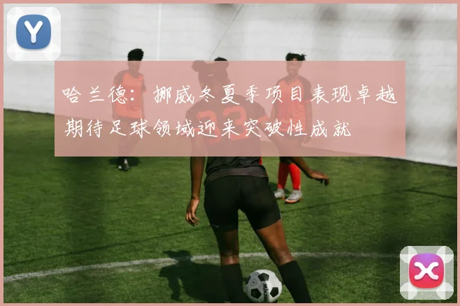 哈兰德：挪威冬夏季项目表现卓越期待足球领域迎来突破性成就