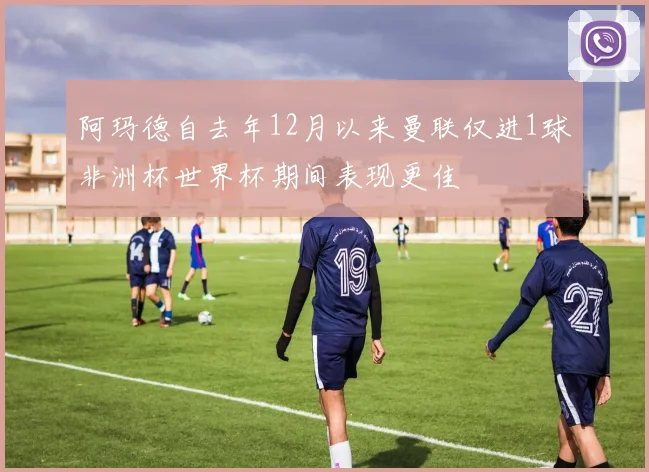 阿玛德自去年12月以来曼联仅进1球非洲杯世界杯期间表现更佳