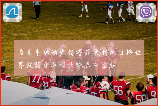 马竞半场领先赫塔菲莫利纳惊艳世界波瑟尔洛特头球击中立柱