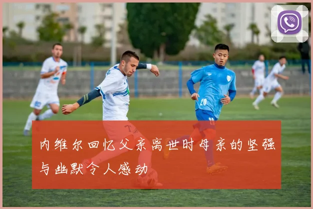 内维尔回忆父亲离世时母亲的坚强与幽默令人感动