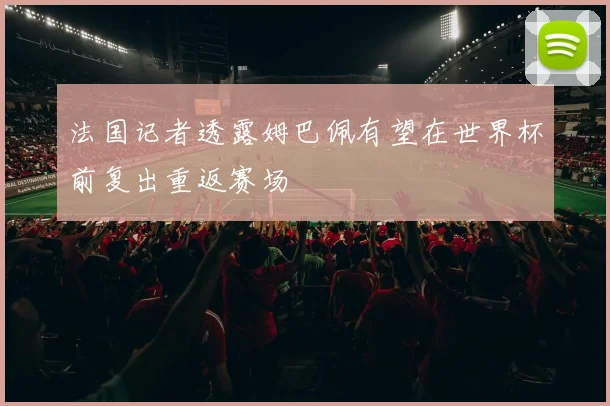 法国记者透露姆巴佩有望在世界杯前复出重返赛场