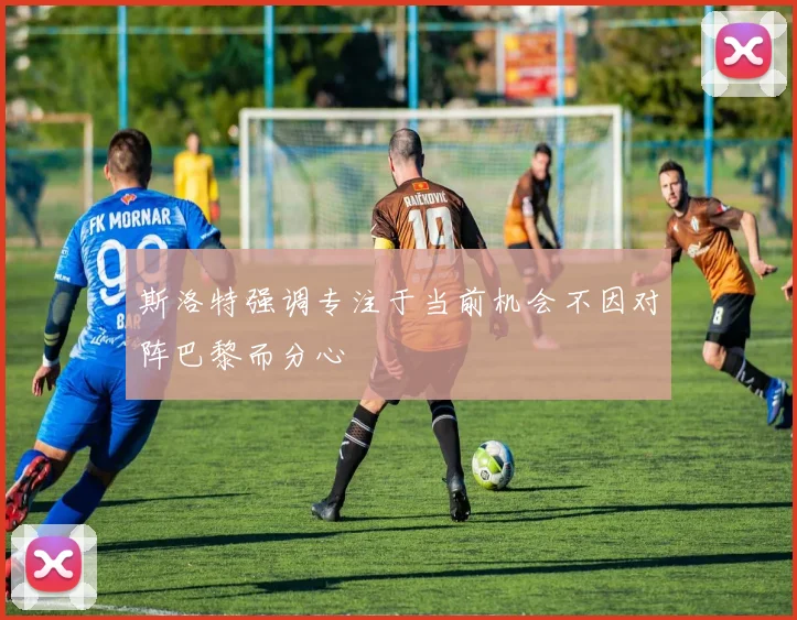 斯洛特强调专注于当前机会不因对阵巴黎而分心