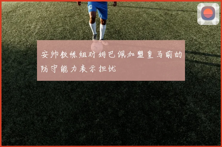安帅教练组对姆巴佩加盟皇马前的防守能力表示担忧