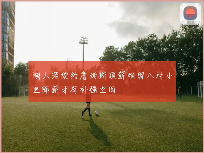 湖人若续约詹姆斯顶薪难留八村小里降薪才有补强空间