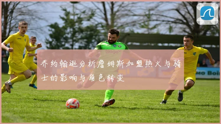 乔约翰逊分析詹姆斯加盟热火与骑士的影响与角色转变