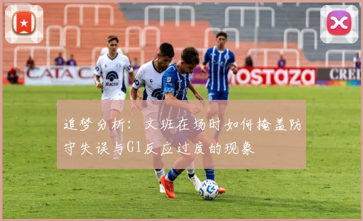 追梦分析：文班在场时如何掩盖防守失误与G1反应过度的现象