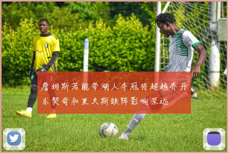 詹姆斯若能带湖人夺冠将超越乔丹东契奇和里夫斯缺阵影响深远