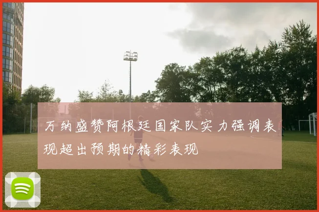 万纳盛赞阿根廷国家队实力强调表现超出预期的精彩表现
