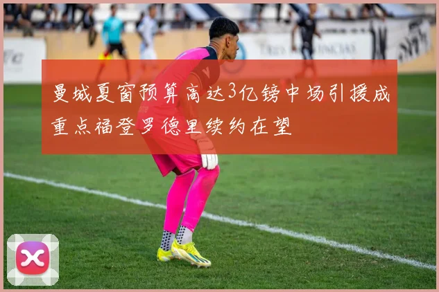 曼城夏窗预算高达3亿镑中场引援成重点福登罗德里续约在望