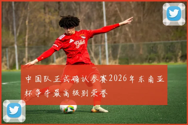 中国队正式确认参赛2026年东南亚杯争夺最高级别荣誉