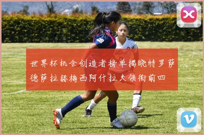 世界杯机会创造者榜单揭晓特罗萨德萨拉赫梅西阿什拉夫领衔前四