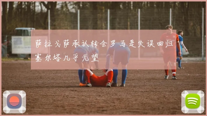 萨拉戈萨承认转会罗马是失误回归塞尔塔几乎无望