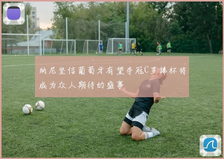 纳尼坚信葡萄牙有望夺冠C罗捧杯将成为众人期待的盛事