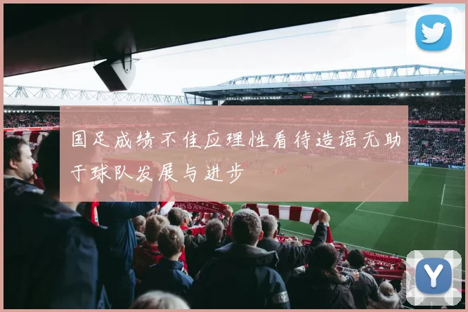 国足成绩不佳应理性看待造谣无助于球队发展与进步