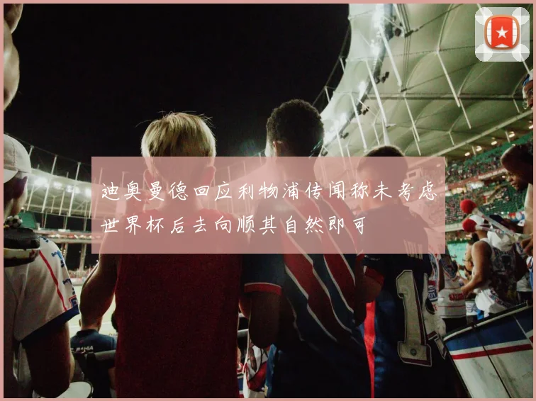 迪奥曼德回应利物浦传闻称未考虑世界杯后去向顺其自然即可