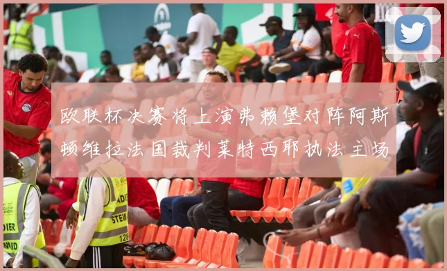 欧联杯决赛将上演弗赖堡对阵阿斯顿维拉法国裁判莱特西耶执法主场比赛